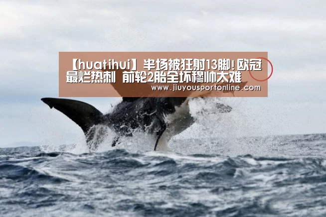 【huatihui】半场被狂射13脚!欧